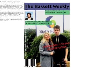 Issue 1 Winter 2015
The Bassett Weekly
“I know why our year is a SHAMBLES”
-An exclusive from Dhanisha Patel
“You did what in drama?
-Rumours galore. Read it here first!
StreSsed about PPe’S? read
our advice Page NoW!
£1.50
Who’sbeingkissingunderthe
mistletoe?
TBW
By having the masthead of the magazine be
stereotypically traditional, ‘The Bassett Weekly’
immediately brings familiarity to the reader attracting
them to the magazine, as they know from simply
reading the magazine what to expect from it. Thus,
keeping to the conventions of a magazine, as the
name reﬂects the genre of the magazine and is fairly
conventional of what you would expect for one.
Furthermore, the typeface used for the masthead,
Oriya MN, further keeps to a media convention and
thus attracts the reader due to the fact that the type
face is a type of sans serif. Connoting to the
audience how this magazine reﬂects their
generation, it is modern and fresh, not traditional
and boring, like a newspaper. Thus attracting the
reader as it signiﬁes to them that this product is
directly for them.
 