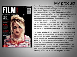 My product
For my final magazine cover, I attempted to incorporate all of
the main aspects that I had found within my research to
keep with in the conventions of my genre.
Using a similar image of a central close up I thought it
created a comparable effect to those previously addressed. I
found the image able to stimulate the identical effects of
intimidation and dominance, thus staying with the
conventions of the horror genre.
The fact the image is the main article of the page reinforces
the idea that this character plays a key role in the film and
the close up image also clearly shows all of the features of
the character, enhancing the make up and the sinister look.

The colour scheme I chose consisted of red, white and dark
grey. These colours were selected because of their ability to
boldly stand out against the black background of the cover
image. Also the red colours connote power, danger and
blood, all of which tie in with the conventions of a horror
genre. The fonts used were chosen because of the
connotations they give off. The pull quote underneath the
name of the film appears to written in blood and the other
fonts portray an askew and off balance feel to the page,
reflecting on the film its self and the genre of horror.
 