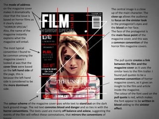 The mode of address
on the magazine cover                                                                 The central image is a close
makes it dramatically                                                                 up of the main character. The
clear that the issue is                                                               close up allows the audience
based on horror films as                                                              to focus on the sinister look
it clearly states                                                                     in the protagonist’s eyes and
“HORROR SPECIAL”.                                                                     the blood on her face.
Also, the name of the                                                                 The face of the protagonist is
magazine instantly                                                                    the main focus point of the
explains what the                                                                     magazine cover, and this was
magazine will entail.                                                                 a common convention of the
                                                                                      horror film magazine covers.
The most typical
convention I found to
be common among the
magazine covers I                                                                       The pull quote creates a link
looked at was that the                                                                  between the film and the
cover lines were based                                                                  magazine cover as it uses the
on the left hand side of                                                                similar lexis to the film trailer. I
the page, this is                                                                       found pull quotes to be a
because the left hand                                                                   common convention of horror
side is considered to be                                                                magazine covers, as it gives an
the more dominant                                                                       insight to the film and article
side.                                                                                   inside the magazine.
                                                                                        The colour of the font used on the
                                                                                        pull quote is red, which makes
                                                                                        the font appear to be written in
The colour scheme of the magazine cover uses white text to stand out on the dark        blood adding to the sinister
back ground image. The red text connotes blood and danger and so ties in with the       effect.
horror conventions. The texts used are mainly off balance and askew, suggesting the
events of the film will reflect these connotations, that mirrors the conventions of
 