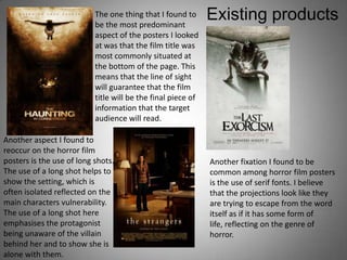 The one thing that I found to
                           be the most predominant
                                                              Existing products
                           aspect of the posters I looked
                           at was that the film title was
                           most commonly situated at
                           the bottom of the page. This
                           means that the line of sight
                           will guarantee that the film
                           title will be the final piece of
                           information that the target
                           audience will read.

Another aspect I found to
reoccur on the horror film
posters is the use of long shots.                             Another fixation I found to be
The use of a long shot helps to                               common among horror film posters
show the setting, which is                                    is the use of serif fonts. I believe
often isolated reflected on the                               that the projections look like they
main characters vulnerability.                                are trying to escape from the word
The use of a long shot here                                   itself as if it has some form of
emphasises the protagonist                                    life, reflecting on the genre of
being unaware of the villain                                  horror.
behind her and to show she is
alone with them.
 