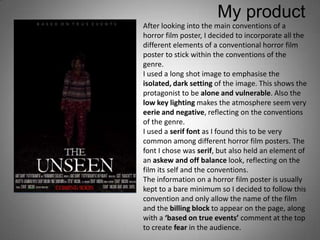 My product
After looking into the main conventions of a
horror film poster, I decided to incorporate all the
different elements of a conventional horror film
poster to stick within the conventions of the
genre.
I used a long shot image to emphasise the
isolated, dark setting of the image. This shows the
protagonist to be alone and vulnerable. Also the
low key lighting makes the atmosphere seem very
eerie and negative, reflecting on the conventions
of the genre.
I used a serif font as I found this to be very
common among different horror film posters. The
font I chose was serif, but also held an element of
an askew and off balance look, reflecting on the
film its self and the conventions.
The information on a horror film poster is usually
kept to a bare minimum so I decided to follow this
convention and only allow the name of the film
and the billing block to appear on the page, along
with a ‘based on true events’ comment at the top
to create fear in the audience.
 