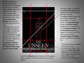 Another convention I
found to be common
among horror film posters,
was the use of a simple
colour scheme. Black and                                                                The main image is situated in
white were the main                                                                     the centre of the poster. This
colours used as they                                                                    suggests the character plays a
contrast boldly off of the                                                              key role in the film.
back ground. As my main                                                                 The mise en scene used in the
image uses low key                                                                      main image imitates the
lighting, white was the                                                                 conventions of a horror
one that would stand out                                                                movie. The long shot image
most.                                                                                   shows an isolated setting,
I then went on to use the                                                               suggesting the protagonist is
colour red at the bottom                                                                in a vulnerable situation. The
of the page. In doing this, I                                                           low key lighting signifies a
think I have made the                                                                   negative atmosphere and the
piece of information stand                                                              make up and costume
out more than the rest of                                                               connotes danger and death
the text and in addition to                                                             as she is covered in blood and
this, incorporated                                                                      dirt.
connotations of blood,
danger and power. This                                                                   The film title font was chosen
also reflects on the make                                                                on the basis of the
up on the cover image.                                                                   connotations it shows. The
                                                                                         font looks distorted and off
                                                                                         balance and the letters are
                                                                                         quite ragged reflecting on the
                                I used the billing block at the bottom of the page as    horror theme and is
                                this is a typical convention found in horror movie       conventional to the genre.
                                posters.
 