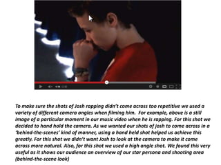 To make sure the shots of Josh rapping didn’t come across too repetitive we used a
variety of different camera angles when filming him. For example, above is a still
image of a particular moment in our music video when he is rapping. For this shot we
decided to hand hold the camera. As we wanted our shots of josh to come across in a
‘behind-the-scenes’ kind of manner, using a hand held shot helped us achieve this
greatly. For this shot we didn’t want Josh to look at the camera to make it come
across more natural. Also, for this shot we used a high angle shot. We found this very
useful as it shows our audience an overview of our star persona and shooting area
(behind-the-scene look)
 