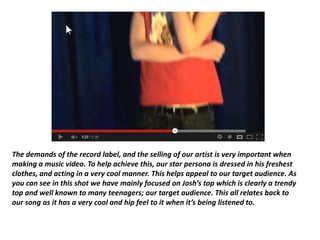 The demands of the record label, and the selling of our artist is very important when
making a music video. To help achieve this, our star persona is dressed in his freshest
clothes, and acting in a very cool manner. This helps appeal to our target audience. As
you can see in this shot we have mainly focused on Josh’s top which is clearly a trendy
top and well known to many teenagers; our target audience. This all relates back to
our song as it has a very cool and hip feel to it when it’s being listened to.
 
