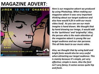 MAGAZINE ADVERT:
                   Here is our magazine advert we produced
                   by using Photoshop. When making our
                   magazine advert it was very important
                   thinking about our target audience and
                   also how would it fit in with our music
                   video itself. As you can see our main
                   imagine is hand drawn. We thought that
                   by hand drawing our image, it would add
                   to the ‘quirkiness’ and ‘originality’. Also,
                   the person who is the main attention of
                   the magazine advert is young like our
                   target audience and our star persona.
                   This all links back to our music video.

                   Also, we thought that by using bold and
                   bright fonts would also be very useful
                   when attracting our target audience. This
                   is mainly because it’s simple, yet very
                   effective; simple is more. Also the font
                   isn’t very fancy; it comes across quite hip
                   and fresh.
 
