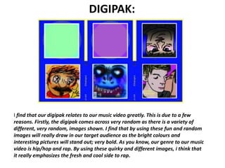 DIGIPAK:




I find that our digipak relates to our music video greatly. This is due to a few
reasons. Firstly, the digipak comes across very random as there is a variety of
different, very random, images shown. I find that by using these fun and random
images will really draw in our target audience as the bright colours and
interesting pictures will stand out; very bold. As you know, our genre to our music
video is hip/hop and rap. By using these quirky and different images, i think that
it really emphasizes the fresh and cool side to rap.
 