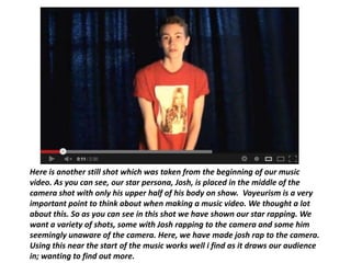 Here is another still shot which was taken from the beginning of our music
video. As you can see, our star persona, Josh, is placed in the middle of the
camera shot with only his upper half of his body on show. Voyeurism is a very
important point to think about when making a music video. We thought a lot
about this. So as you can see in this shot we have shown our star rapping. We
want a variety of shots, some with Josh rapping to the camera and some him
seemingly unaware of the camera. Here, we have made josh rap to the camera.
Using this near the start of the music works well i find as it draws our audience
in; wanting to find out more.
 