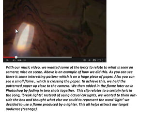 With our music video, we wanted some of the lyrics to relate to what is seen on
camera; mise en scene. Above is an example of how we did this. As you can see
there is some interesting pattern which is on a huge piece of paper. Also you can
see a small flame , which is crossing the paper. To achieve this, we held the
patterned paper up close to the camera. We then added in the flame later on in
Photoshop by fading in two shots together. This clip relates to a certain lyric in
the song, ‘break lights’. Instead of using actual car lights, we wanted to think out-
side the box and thought what else we could to represent the word ‘light’ we
decided to use a flame produced by a lighter. This all helps attract our target
audience (teenage).
 