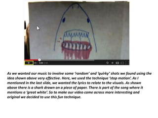 As we wanted our music to involve some ‘random’ and ‘quirky’ shots we found using the
idea shown above very effective. Here, we used the technique ‘stop motion’. As I
mentioned in the last slide, we wanted the lyrics to relate to the visuals. As shown
above there is a shark drawn on a piece of paper. There is part of the song where it
mentions a ‘great white’. So to make our video come across more interesting and
original we decided to use this fun technique.
 