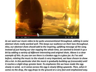 As we want our music video to be quite unconventional throughout, adding in some
abstract shots really worked well. This keeps our audience on their toes throughout.
Also, our abstract shots should add to the inspiring, uplifting message of the song.
Instead of just having our star rapping the whole time, we wanted to break it up a
bit by adding a variety of different interesting and original shots. Above is a clear
example of this. As you can see there is a broken egg in a glass jar. As I've said
before, relating the music to the visuals is very important, we have chosen to show
this a lot. In this particular shot the music is gradually building up (crescendo) until
it reaches a slight drop; greater beat. To emphasize this we have made the egg
slowly re-wind, so it comes across the egg is slowly lifting upwards. Then, when it
comes to the drop, the egg drops to the ground at a very fast and emphasized way.
 