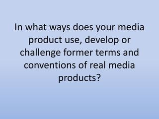 In what ways does your media
product use, develop or
challenge former terms and
conventions of real media
products?
 