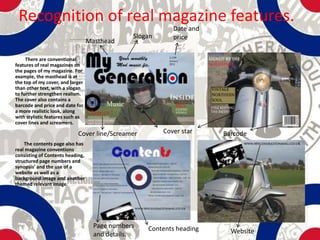 Recognition of real magazine features.
                                                           Date and
                                               Slogan      price
                                  Masthead

     There are conventional
features of real magazines on
the pages of my magazine. For
example, the masthead is at
the top of my cover, and larger
than other text, with a slogan
to further strengthen realism.
The cover also contains a
barcode and price and date for
a more realistic look, along
with stylistic features such as
cover lines and screamers.

                            Cover line/Screamer         Cover star    Barcode
    The contents page also has
real magazine conventions
consisting of Contents heading,
structured page numbers and
synopsis’ and the use of a
website as well as a
background image and another
themed relevant image.




                                    Page numbers   Contents heading
                                    and details.                        Website
 