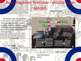 Real magazine features – double page
                     spread.
                                                           Centred Heading



    My double page spread also has
conventional, real magazine features
including page numbers, centred
heading , columns and drop caps.
These features make the page
stylistically comparative to that of a
real magazine.


               Drop caps


               Page
               number.
                                                                 Page number
                                         Columned layout
                                         of text
 