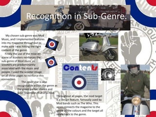 Recognition in Sub-Genre.
   My chosen sub-genre was Mod
Music, and I implemented features
into my magazine throughout to
make sure I was hitting the right
content of the genre.
   Firstly the use of the mise-en-
scene of scooters reinforces the
sub-genre of Mod music as
scooters are predominantly
associated with the music and
people. I used the scooter image
on all three pages to reinforce this
connection.
                  The cover star is also
              recognisable within the genre as
              the green parker, stance and
              pose resembles that of a mod.
                                             Throughout all pages, the mod target
                                             is a design feature, famously used by
                                             Mod bands such as The Who. This
                                             again connects the magazine to the
                                             genre as the colours and the target all
                                             relate back to the genre.
 
