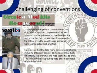 Challenging of conventions.


   I challenged some generic conventions of the
   Mod music magazine. I implemented a green
   coloured mod target colourer, that is within the
   mod scene but not the associated magazine.
   The colour gives the double page spread an
   more sophisticated look and feel.

   I also decided not to take many conventional photos
   including groups of people, as many are individuals
   who freely explore what the mod scene has to offer.
   The front cover background photo of Sam connotes
   this individuality.
 