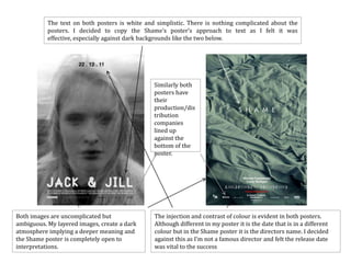 The text on both posters is white and simplistic. There is nothing complicated about the
           posters. I decided to copy the Shame’s poster’s approach to text as I felt it was
           effective, especially against dark backgrounds like the two below.




                                                Similarly both
                                                posters have
                                                their
                                                production/dis
                                                tribution
                                                companies
                                                lined up
                                                against the
                                                bottom of the
                                                poster.




Both images are uncomplicated but               The injection and contrast of colour is evident in both posters.
ambiguous. My layered images, create a dark     Although different in my poster it is the date that is in a different
atmosphere implying a deeper meaning and        colour but in the Shame poster it is the directors name. I decided
the Shame poster is completely open to          against this as I’m not a famous director and felt the release date
interpretations.                                was vital to the success
 