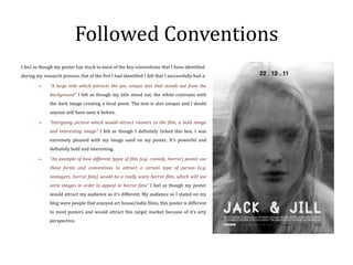Followed Conventions
I feel as though my poster has stuck to most of the key conventions that I have identified
during my research process. Out of the five I had identified I felt that I successfully had a:

        –     “A large title which attracts the eye, unique text that stands out from the
              background” I felt as though my title stood out, the white contrasts with
              the dark image creating a focal point. The text is also unique and I doubt
              anyone will have seen it before.

        –     “Intriguing picture which would attract viewers to the film, a bold image
              and interesting image” I felt as though I definitely ticked this box. I was
              extremely pleased with my image used on my poster. It’s powerful and
              definitely bold and interesting.

        –     “An example of how different types of film (e.g. comedy, horror) poster use
              these forms and conventions to attract a certain type of person (e.g.
              teenagers, horror fans) would be a really scary horror film, which will use
              eerie images in order to appeal to horror fans” I feel as though my poster
              would attract my audience as it’s different. My audience as I stated on my
              blog were people that enjoyed art house/indie films, this poster is different
              to most posters and would attract this target market because of it’s arty
              perspective.
 