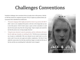 Challenges Conventions
I decided to challenge a few conventions that are usually active in film posters, I did this
as I felt they would over complicate my poster. I’ll try to explain my madness below, the
conventions that I identified but avoided were:

•     “Persuasive language which might persuade the viewers to go and see the film” I
      didn’t want to over complicate this poster as the face in the image takes up near
      to all of the picture. I felt if I tried to place a quote on there somewhere is could
      take the focal point away from the strong image. I kept it simple and trusted the
      fact that the picture was a strong enough attraction!

•     “Using the main character’s name for promotion, and the certification will ensure
      that the right type of people are watching the film” I felt this was an unnecessary
      use of space as realistically if this was released no-one would want to see the
      actors used. It was also once again just another complication. I felt that if I had
      added the names above the title they would have began to invade the full view of
      the face and this was something that I really didn’t want to happen!
 