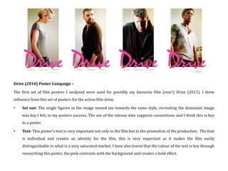 Drive (2010) Poster Campaign –

The first set of film posters I analysed were used for possibly my favourite film (ever!) Drive (2011). I drew
influence from this set of posters for the action film drive.

•    Set out: The single figures in the image moved me towards the same style, recreating the dominant image
     was key I felt, to my posters success. The use of the release date supports conventions and I think this is key
     to a poster.

•    Text: This poster’s text is very important not only to the film but to the promotion of the production. The font
     is individual and creates an identity for the film, this is very important as it makes the film easily
     distinguishable in what is a very saturated market. I have also learnt that the colour of the text is key through
     researching this poster, the pink contrasts with the background and creates a bold effect.
 