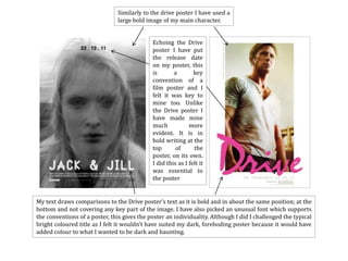 Similarly to the drive poster I have used a
                               large bold image of my main character.


                                             Echoing the Drive
                                             poster I have put
                                             the release date
                                             on my poster, this
                                             is       a        key
                                             convention of a
                                             film poster and I
                                             felt it was key to
                                             mine too. Unlike
                                             the Drive poster I
                                             have made mine
                                             much            more
                                             evident. It is in
                                             bold writing at the
                                             top       of      the
                                             poster, on its own.
                                             I did this as I felt it
                                             was essential to
                                             the poster


My text draws comparisons to the Drive poster’s text as it is bold and in about the same position; at the
bottom and not covering any key part of the image. I have also picked an unusual font which supports
the conventions of a poster, this gives the poster an individuality. Although I did I challenged the typical
bright coloured title as I felt it wouldn’t have suited my dark, foreboding poster because it would have
added colour to what I wanted to be dark and haunting.
 