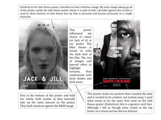 Similarly to the Safe House poster, I decided on have a full face image. My main image taking up all
of the poster, unlike the Safe House poster where it is split in half. I decided against this as this is
used to show division in Safe House but my film is personal and focuses primarily on a single
character.



                                             This        poster
                                             influenced     my
                                             choice of colour
                                             (or lack of it) in
                                             my poster. The
                                             b&w theme is
                                             meant to echo
                                             the dark tone of
                                             the film. The mix
                                             of images and
                                             layered effect to
                                             highlight
                                             torment,      then
                                             emphasised with
                                             deep shades and
                                             dark tones.



                                                              This poster made me positive that I needed the date
Text at the bottom of the poster and bold
                                                              and it needed to be evident, not tucked away. I used
but subtle, both similar as they basically
                                                              what seems to be the same font used on the Safe
take up the same amount on the poster.
                                                              House poster (Helvetica), this is a generic serif font.
They both standout against the B&W image.
                                                              Although I felt as though mine suited at the top
                                                              better as it stood out but did not distract.
 
