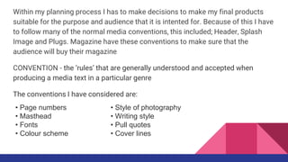 Within my planning process I has to make decisions to make my final products
suitable for the purpose and audience that it is intented for. Because of this I have
to follow many of the normal media conventions, this included; Header, Splash
Image and Plugs. Magazine have these conventions to make sure that the
audience will buy their magazine
CONVENTION - the ‘rules’ that are generally understood and accepted when
producing a media text in a particular genre
The conventions I have considered are:
• Style of photography
• Writing style
• Pull quotes
• Cover lines
• Page numbers
• Masthead
• Fonts
• Colour scheme
 
