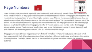 Page Numbers
I have included page numbers on my double page spread only. I decided to only partially follow this convention to
make sure that the look of the pages were correct. However I still needed to include some page numbers so that the
readers know what page to go to when following the contents page. The way I have presented this is very clear and
away from the main article. I have done this so that it is clear to see and won’t be confused with the other part of the
article. This will be consistent across my magazine. However I have not put the page number on the contents page
because people don’t need to know the page number for it. There is also no page number on the double page
spread with the picture. This is because people might want to use the image as a poster. It would also not fit well
with the black and white image which it holds. This is a normal convention though
The page numbers in different magazine can vary. Not only in the font of the numbers but also in the style which
they are presented. Each different page number shown below has a different background which ranges from a circle
to just a plain line. This helps present the font in the style of the magazine which then reflects the genre and
audience.
 