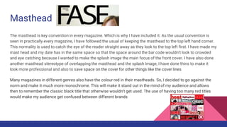 Masthead
The masthead is key convention in every magazine. Which is why I have included it. As the usual convention is
seen in practically every magazine, I have followed the usual of keeping the masthead to the top left hand corner.
This normality is used to catch the eye of the reader straight away as they look to the top left first. I have made my
mast head and my date has in the same space so that the space around the bar code wouldn’t look to crowded
and eye catching because I wanted to make the splash image the main focus of the front cover. I have also done
another masthead stereotype of overlapping the masthead and the splash Image, I have done thins to make it
look more professional and also to save space on the cover for other things like the cover lines
Many magazines in different genres also have the colour red in their mastheads. So, I decided to go against the
norm and make it much more monochrome. This will make it stand out in the mind of my audience and allows
then to remember the classic black title that otherwise wouldn’t get used. The use of having too many red titles
would make my audience get confused between different brands
 