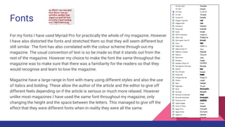 Fonts
For my fonts I have used Myriad Pro for practically the whole of my magazine. However
I have also distorted the fonts and stretched them so that they will seem different but
still similar. The font has also correlated with the colour scheme through out my
magazine. The usual convention of text is so be made so that it stands out from the
rest of the magazine. However my choice to make the font the same throughout the
magazine was to make sure that there was a familiarity for the readers so that they
would recognise and learn to love the magazine.
Magazine have a large range in font with many using different styles and also the use
of italics and bolding. These allow the author of the article and the editor to give off
different feels depending on if the article is serious or much more relaxed. However
unlike most magazines I have used the same font throughout my magazine, only
changing the height and the space between the letters. This managed to give off the
effect that they were different fonts when in reality they were all the same.
 