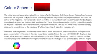 Colour Scheme
The colour scheme is primarily made of three colours; White, Black and Red. I have chosen these colours because
they make the magazine look professional. The red symbolises the passion that people have but it also adds the
colour to the magazine. I have chosen the black and white as standard colours because they can stand out again
the red easily an I can see that they look good together. These three colours are also good for colour blind people
as they don’t clash and are of the format that people can understand. The red and white colour scheme is widely
used and is a main theme of the magazine ‘Q’ which I have heavily based my magazine off.
With other rock magazines a main theme within them is either Red or Black, one of the colours having the main
page consumption. In the case of the main colour being black (which is the case with KERRANG!) they have also
added yellow as some colour and also to make the connection of being dangerous. I have not that much colour
within my magazine, with the main being the red and also the main image on the contents being pink and purple.
 