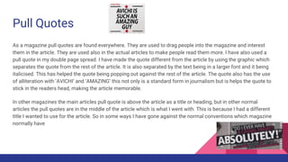 Pull Quotes
As a magazine pull quotes are found everywhere. They are used to drag people into the magazine and interest
them in the article. They are used also in the actual articles to make people read them more. I have also used a
pull quote in my double page spread. I have made the quote different from the article by using the graphic which
separates the quote from the rest of the article. It is also separated by the text being in a larger font and it being
italicised. This has helped the quote being popping out against the rest of the article. The quote also has the use
of alliteration with ‘AVICHI’ and ‘AMAZING’ this not only is a standard form in journalism but is helps the quote to
stick in the readers head, making the article memorable.
In other magazines the main articles pull quote is above the article as a title or heading, but in other normal
articles the pull quotes are in the middle of the article which is what I went with. This is because I had a different
title I wanted to use for the article. So in some ways I have gone against the normal conventions which magazine
normally have
 