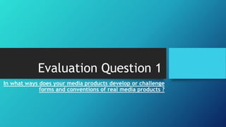 Evaluation Question 1
In what ways does your media products develop or challenge
forms and conventions of real media products ?
 