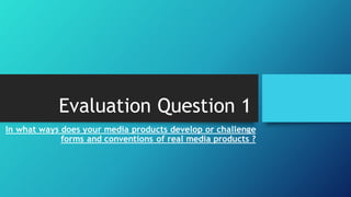Evaluation Question 1
In what ways does your media products develop or challenge
forms and conventions of real media products ?
 
