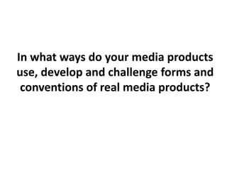 In what ways do your media products
use, develop and challenge forms and
conventions of real media products?
 