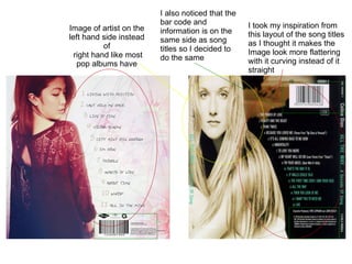 I took my inspiration from this layout of the song titles as I thought it makes the Image look more flattering with it curving instead of it straight I also noticed that the bar code and information is on the same side as song titles so I decided to do the same Image of artist on the left hand side instead of right hand like most pop albums have 