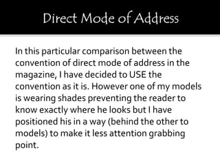 In this particular comparison between the
convention of direct mode of address in the
magazine, I have decided to USE the
convention as it is. However one of my models
is wearing shades preventing the reader to
know exactly where he looks but I have
positioned his in a way (behind the other to
models) to make it less attention grabbing
point.
 
