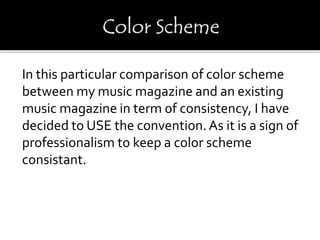 In this particular comparison of color scheme
between my music magazine and an existing
music magazine in term of consistency, I have
decided to USE the convention.As it is a sign of
professionalism to keep a color scheme
consistant.
 