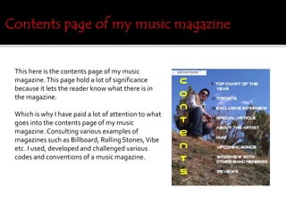 This here is the contents page of my music
magazine.This page hold a lot of significance
because it lets the reader know what there is in
the magazine.
Which is why I have paid a lot of attention to what
goes into the contents page of my music
magazine. Consulting various examples of
magazines such as Billboard, Rolling Stones,Vibe
etc. I used, developed and challenged various
codes and conventions of a music magazine.
 