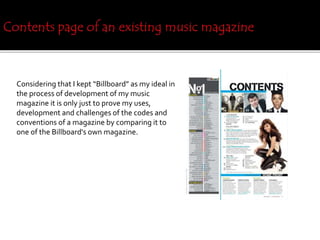 Considering that I kept “Billboard” as my ideal in
the process of development of my music
magazine it is only just to prove my uses,
development and challenges of the codes and
conventions of a magazine by comparing it to
one of the Billboard's own magazine.
 