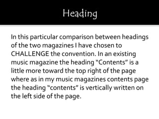 In this particular comparison between headings
of the two magazines I have chosen to
CHALLENGE the convention. In an existing
music magazine the heading “Contents” is a
little more toward the top right of the page
where as in my music magazines contents page
the heading “contents” is vertically written on
the left side of the page.
 