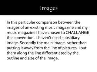 In this particular comparison between the
images of an existing music magazine and my
music magazine I have chosen to CHALLAHGE
the convention . I haven’t used subsidiary
image. Secondly the main image, rather than
putting it away from the line of pictures, I put
them along the line differentiated by the
outline and size of the image.
 