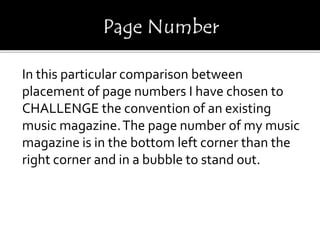 In this particular comparison between
placement of page numbers I have chosen to
CHALLENGE the convention of an existing
music magazine.The page number of my music
magazine is in the bottom left corner than the
right corner and in a bubble to stand out.
 