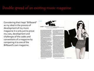 Considering that I kept “Billboard”
as my ideal in the process of
development of my music
magazine it is only just to prove
my uses, development and
challenges of the codes and
conventions of a magazine by
comparing it to one of the
Billboard's own magazine.
 