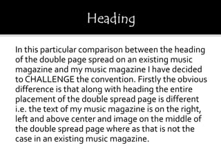 In this particular comparison between the heading
of the double page spread on an existing music
magazine and my music magazine I have decided
to CHALLENGE the convention. Firstly the obvious
difference is that along with heading the entire
placement of the double spread page is different
i.e. the text of my music magazine is on the right,
left and above center and image on the middle of
the double spread page where as that is not the
case in an existing music magazine.
 
