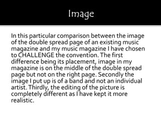 In this particular comparison between the image
of the double spread page of an existing music
magazine and my music magazine I have chosen
to CHALLENGE the convention.The first
difference being its placement, image in my
magazine is on the middle of the double spread
page but not on the right page. Secondly the
image I put up is of a band and not an individual
artist.Thirdly, the editing of the picture is
completely different as I have kept it more
realistic.
 