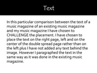 In this particular comparison between the text of a
music magazine of an existing music magazine
and my music magazine I have chosen to
CHALLENGE the placement. I have chosen to
place the text on the right page, left and on the
center of the double spread page rather than on
the left plus I have not added any text behind the
image. However I paragraphed the text in the
same way as it was done in the existing music
magazine.
 