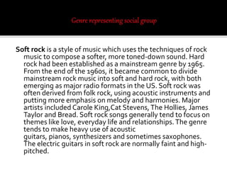 Soft rock is a style of music which uses the techniques of rock
music to compose a softer, more toned-down sound. Hard
rock had been established as a mainstream genre by 1965.
From the end of the 1960s, it became common to divide
mainstream rock music into soft and hard rock, with both
emerging as major radio formats in the US. Soft rock was
often derived from folk rock, using acoustic instruments and
putting more emphasis on melody and harmonies. Major
artists included Carole King,Cat Stevens,The Hollies, James
Taylor and Bread. Soft rock songs generally tend to focus on
themes like love, everyday life and relationships. The genre
tends to make heavy use of acoustic
guitars, pianos, synthesizers and sometimes saxophones.
The electric guitars in soft rock are normally faint and high-
pitched.
 