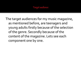 The target audiences for my music magazine,
as mentioned before, are teenagers and
young adults firstly because of the selection
of the genre. Secondly because of the
content of the magazine. Lets see each
component one by one.
 