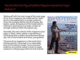 Starting off with the main image of the cover page
of my music magazine, the model and his “style”
seems more appealing to a younger audience.
Given the changing fashion trends of today, the
leather jacket, the posture of the model and his
clothing is reaching out to a larger number of
younger audience rather than grown ups.
Secondly, the color scheme of the magazine cover
page i.e. black, white, yellow is representing a
social group that is neither for professional grown
ups, nor is it too childish and hence, young adults.
The price of my magazine is in the reach of an
ordinary person, I have kept it in a reasonable
price limit to attract a larger “price conscious”
audience, but another reason is that my target
audience is willing to pay within his limit of price.
 