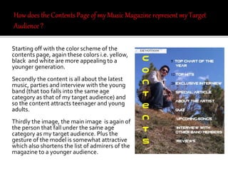 Starting off with the color scheme of the
contents page, again these colors i.e. yellow,
black and white are more appealing to a
younger generation.
Secondly the content is all about the latest
music, parties and interview with the young
band (that too falls into the same age
category as that of my target audience) and
so the content attracts teenager and young
adults.
Thirdly the image, the main image is again of
the person that fall under the same age
category as my target audience. Plus the
gesture of the model is somewhat attractive
which also shortens the list of admirers of the
magazine to a younger audience.
 